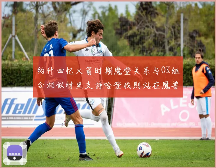 约什回忆火箭时期魔登关系与OK组合相似特里支持哈登我则站在魔兽一边