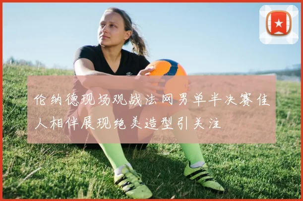 伦纳德现场观战法网男单半决赛佳人相伴展现绝美造型引关注