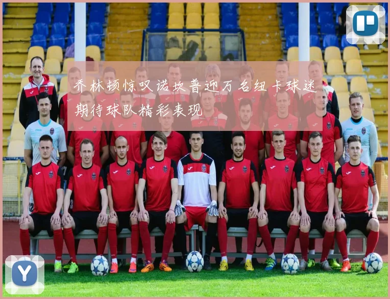 乔林顿惊叹诺坎普迎万名纽卡球迷期待球队精彩表现