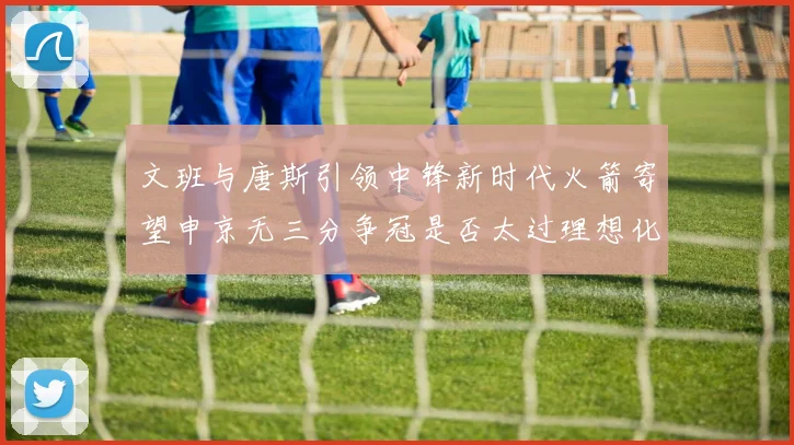 文班与唐斯引领中锋新时代火箭寄望申京无三分争冠是否太过理想化