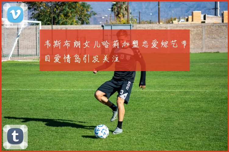 韦斯布朗女儿哈莉加盟恋爱综艺节目爱情岛引发关注