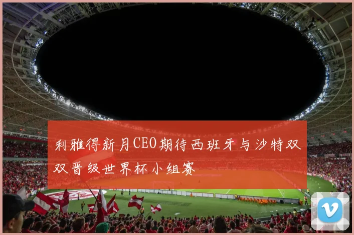 利雅得新月CEO期待西班牙与沙特双双晋级世界杯小组赛