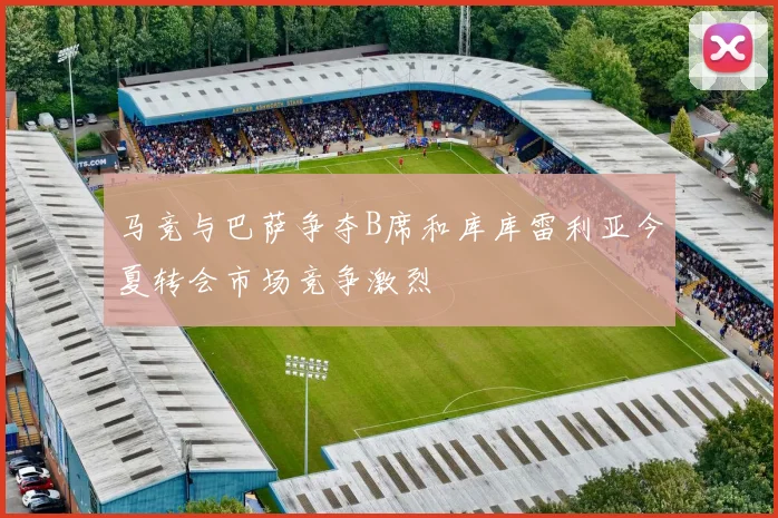 马竞与巴萨争夺B席和库库雷利亚今夏转会市场竞争激烈