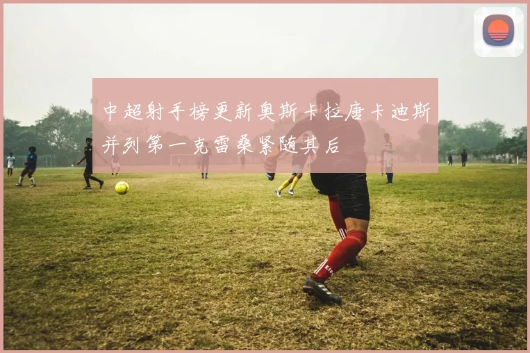 中超射手榜更新奥斯卡拉唐卡迪斯并列第一克雷桑紧随其后