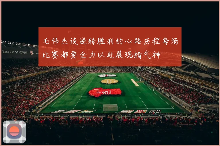 毛伟杰谈逆转胜利的心路历程每场比赛都要全力以赴展现精气神