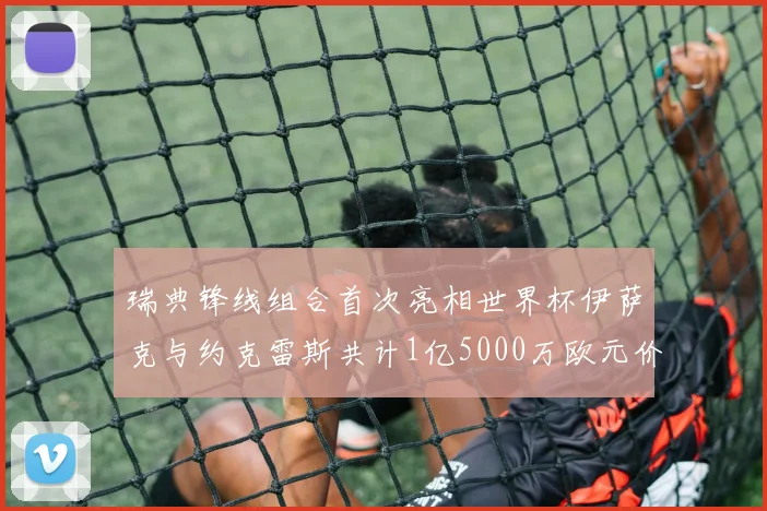 瑞典锋线组合首次亮相世界杯伊萨克与约克雷斯共计1亿5000万欧元价值