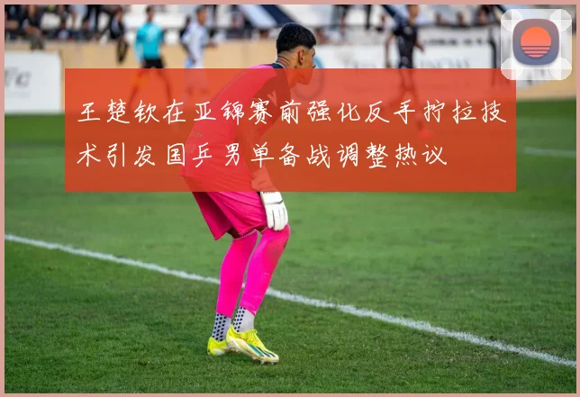 王楚钦在亚锦赛前强化反手拧拉技术引发国乒男单备战调整热议