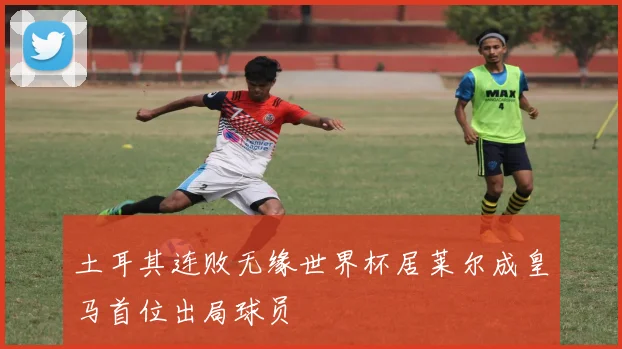 土耳其连败无缘世界杯居莱尔成皇马首位出局球员