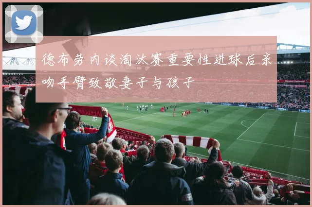 德布劳内谈淘汰赛重要性进球后亲吻手臂致敬妻子与孩子