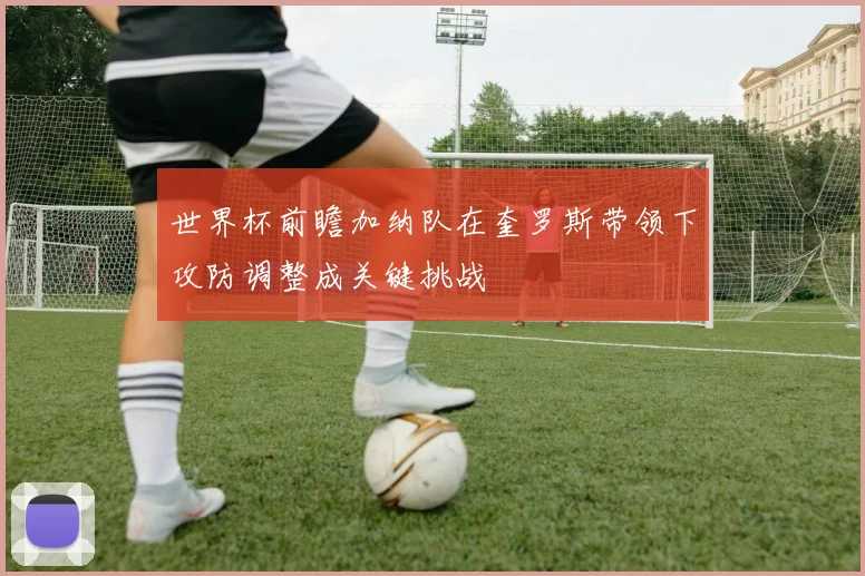 世界杯前瞻加纳队在奎罗斯带领下攻防调整成关键挑战