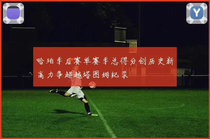 哈珀季后赛单赛季总得分创历史新高力争超越塔图姆纪录