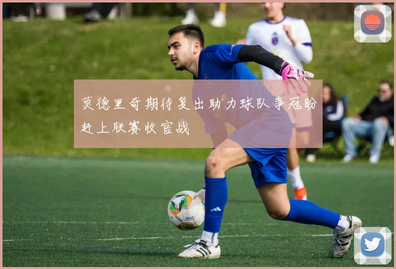 莫德里奇期待复出助力球队争冠盼赶上联赛收官战