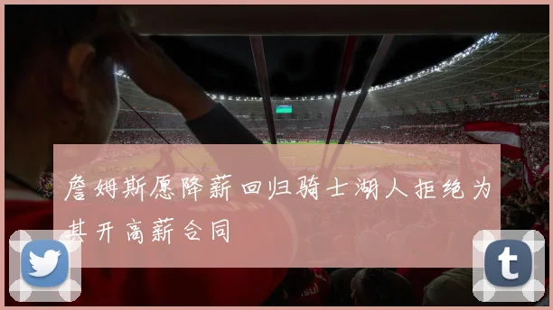 詹姆斯愿降薪回归骑士湖人拒绝为其开高薪合同