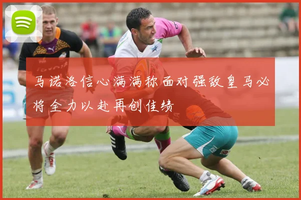马诺洛信心满满称面对强敌皇马必将全力以赴再创佳绩