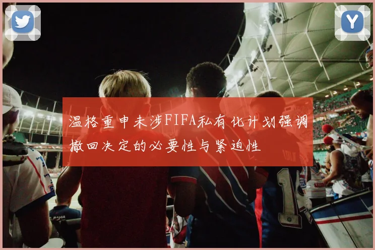 温格重申未涉FIFA私有化计划强调撤回决定的必要性与紧迫性