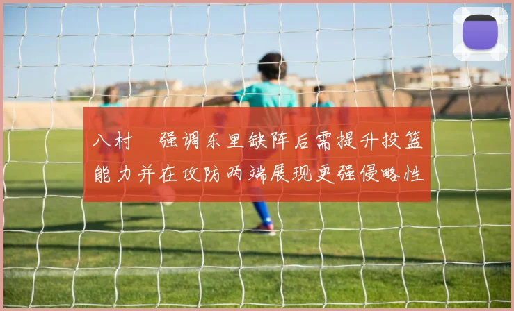 八村塁强调东里缺阵后需提升投篮能力并在攻防两端展现更强侵略性