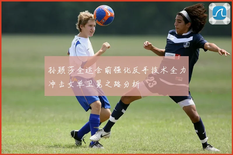 孙颖莎全运会前强化反手技术全力冲击女单卫冕之路分析