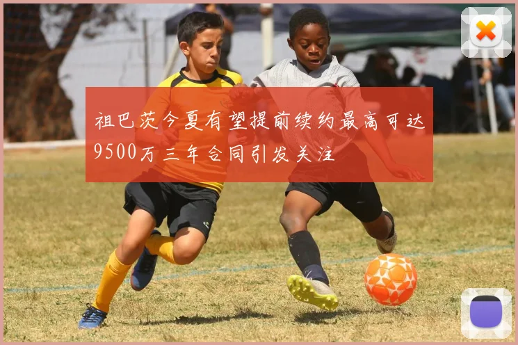 祖巴茨今夏有望提前续约最高可达9500万三年合同引发关注