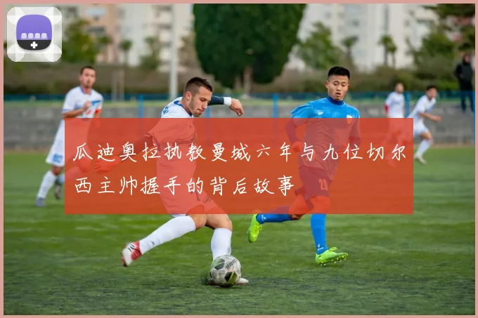 瓜迪奥拉执教曼城六年与九位切尔西主帅握手的背后故事