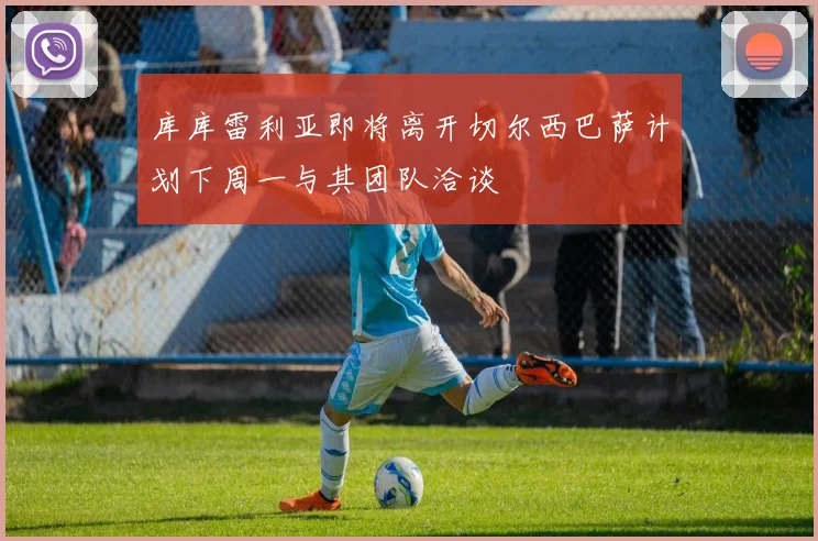 库库雷利亚即将离开切尔西巴萨计划下周一与其团队洽谈