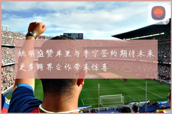 姚明盛赞库里与李宁签约期待未来更多跨界合作带来惊喜