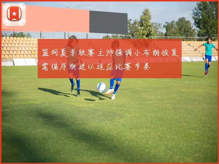 篮网夏季联赛主帅强调小布朗恢复需循序渐进以适应比赛节奏