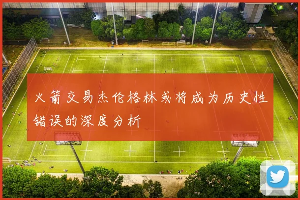 火箭交易杰伦格林或将成为历史性错误的深度分析
