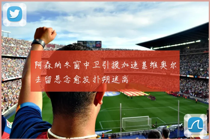 阿森纳冬窗中卫引援加速基维奥尔去留悬念愈发扑朔迷离