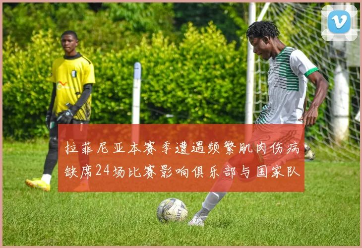 拉菲尼亚本赛季遭遇频繁肌肉伤病缺席24场比赛影响俱乐部与国家队表现